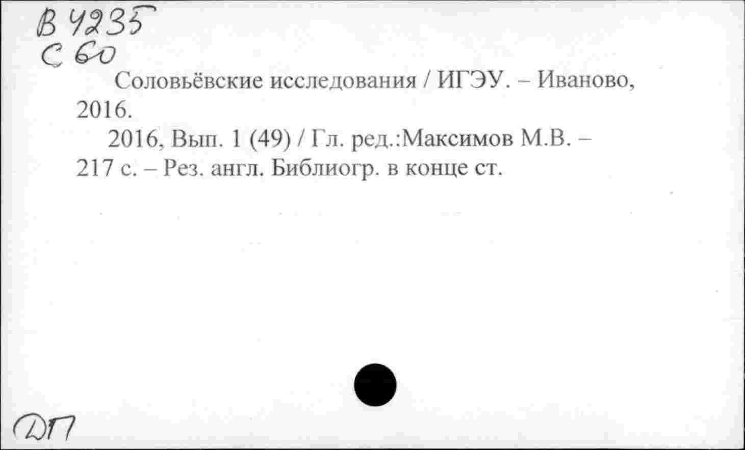 ﻿Соловьёвские исследования / ИГЭУ. - Иваново 2016.
2016, Вып. 1 (49) / Гл. ред.:Максимов М.В. -217 с. - Рез. англ. Библиогр. в конце ст.